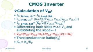 16 April 2024 VLSI Design 35
CMOS Inverter
Calculation of VIH:
• ID, Driver, Lin= ID, Load, Sat
• ID, nMOS, Lin= (Kn/2)[2(VGS,n-VTO,n)VDS,n-VDS,n)2]
• ID, pMOS, Sat=(Kp/2)[VGS,p-VTO,p]2
• Differenting both sides w.r.t Vin and
substituting the slope=-1
• VIH=(VDD+VTO,p+KR (2Vout+VTO,n))/(1+KR)
• Transconductance Ratio(KR)
• KR = Kn/KP
 