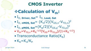 16 April 2024 VLSI Design 36
CMOS Inverter
Calculation of Vth:
• ID, Driver, Sat= ID, Load, Sat
• ID, nMOS, Sat= (Kn/2)(VGS,n-VTO,n)2
• ID, pMOS, Sat=(Kp/2)[VGS,p-VTO,p]2
• Vth=VTO,n+KR
-1/2(VDD+VTO,p)/(1+KR
-1/2)
• Transconductance Ratio(KR)
• KR=Kn/KP
 