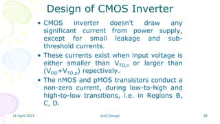 16 April 2024 VLSI Design 38
Design of CMOS Inverter
• CMOS inverter doesn’t draw any
significant current from power supply,
except for small leakage and sub-
threshold currents.
• These currents exist when input voltage is
either smaller than VTO,n or larger than
(VDD+VTO,p) repectively.
• The nMOS and pMOS transistors conduct a
non-zero current, during low-to-high and
high-to-low transitions, i.e. in Regions B,
C, D.
 