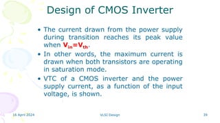 16 April 2024 VLSI Design 39
Design of CMOS Inverter
• The current drawn from the power supply
during transition reaches its peak value
when Vin=Vth.
• In other words, the maximum current is
drawn when both transistors are operating
in saturation mode.
• VTC of a CMOS inverter and the power
supply current, as a function of the input
voltage, is shown.
 