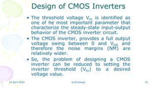 16 April 2024 VLSI Design 41
• The threshold voltage Vth is identified as
one of he most important parameter that
characterize the steady-state input-output
behavior of the CMOS inverter circuit.
• The CMOS inverter, provides a full output
voltage swing between 0 and VDD and
therefore the noise margins (NM) are
relatively wider.
• So, the problem of designing a CMOS
inverter can be reduced to setting the
inverter threshold (Vth) to a desired
voltage value.
Design of CMOS Inverters
 