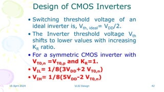 16 April 2024 VLSI Design 42
• Switching threshold voltage of an
ideal inverter is, Vth, ideal= VDD/2.
• The Inverter threshold voltage Vth
shifts to lower values with increasing
KR ratio.
• For a symmetric CMOS inverter with
VT0,n =VT0,p and KR=1.
• VIL= 1/8(3VDD+2 VT0,n)
• VIH= 1/8(5VDD-2 VT0,n)
Design of CMOS Inverters
 