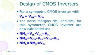 16 April 2024 VLSI Design 43
• For a symmetric CMOS inverter with
VIL+ VIH= VDD
• The noise margins NML and NMH for
this symmetric CMOS inverter are
now calculated as:
• NML=VIL-VOL=VIL
• NMH=VOH-VIH=VDD-VIH
• NML=NMH=VIL
Design of CMOS Inverters
 