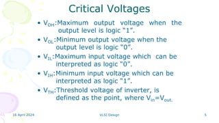 16 April 2024 VLSI Design 5
Critical Voltages
• VOH:Maximum output voltage when the
output level is logic “1”.
• VOL:Minimum output voltage when the
output level is logic “0”.
• VIL:Maximum input voltage which can be
interpreted as logic “0”.
• VIH:Minimum input voltage which can be
interpreted as logic “1”.
• VTH:Threshold voltage of inverter, is
defined as the point, where Vin=Vout.
 