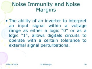 5 March 2024 VLSI Design 10
Noise Immunity and Noise
Margins
• The ability of an inverter to interpret
an input signal within a voltage
range as either a logic “0” or as a
logic “1”, allows digitals circuits to
operate with a certain tolerance to
external signal perturbations.
 