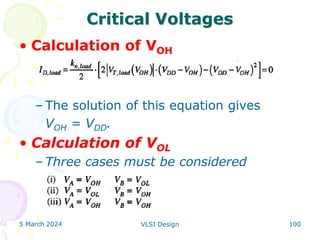 Critical Voltages
• Calculation of VOH
– The solution of this equation gives
VOH = VDD.
• Calculation of VOL
– Three cases must be considered
5 March 2024 VLSI Design 100
 