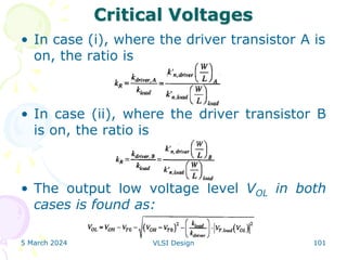 Critical Voltages
• In case (i), where the driver transistor A is
on, the ratio is
• In case (ii), where the driver transistor B
is on, the ratio is
• The output low voltage level VOL in both
cases is found as:
5 March 2024 VLSI Design 101
 