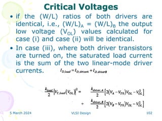 Critical Voltages
• if the (W/L) ratios of both drivers are
identical, i.e., (W/L)A = (W/L)B the output
low voltage (VOL) values calculated for
case (i) and case (ii) will be identical.
• In case (iii), where both driver transistors
are turned on, the saturated load current
is the sum of the two linear-mode driver
currents.
5 March 2024 VLSI Design 102
 