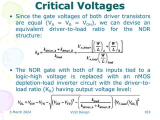 Critical Voltages
• Since the gate voltages of both driver transistors
are equal (VA = VB = VOH), we can devise an
equivalent driver-to-load ratio for the NOR
structure:
• The NOR gate with both of its inputs tied to a
logic-high voltage is replaced with an nMOS
depletion-load inverter circuit with the driver-to-
load ratio (KR) having output voltage level:
5 March 2024 VLSI Design 103
 
