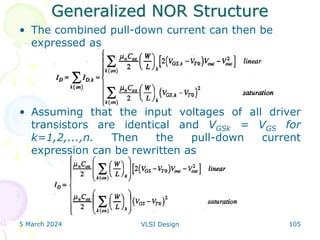 Generalized NOR Structure
• The combined pull-down current can then be
expressed as
• Assuming that the input voltages of all driver
transistors are identical and VGSk = VGS for
k=1,2,...,n. Then the pull-down current
expression can be rewritten as
5 March 2024 VLSI Design 105
 