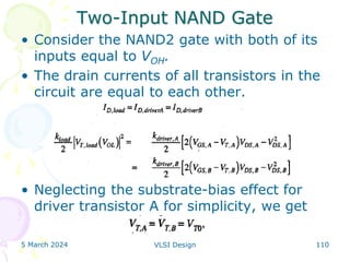 Two-Input NAND Gate
• Consider the NAND2 gate with both of its
inputs equal to VOH.
• The drain currents of all transistors in the
circuit are equal to each other.
• Neglecting the substrate-bias effect for
driver transistor A for simplicity, we get
5 March 2024 VLSI Design 110
 