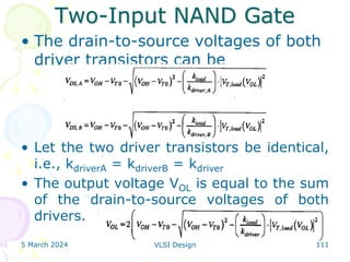 Two-Input NAND Gate
• The drain-to-source voltages of both
driver transistors can be
• Let the two driver transistors be identical,
i.e., kdriverA = kdriverB = kdriver
• The output voltage VOL is equal to the sum
of the drain-to-source voltages of both
drivers.
5 March 2024 VLSI Design 111
 