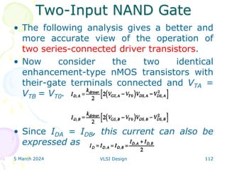 Two-Input NAND Gate
• The following analysis gives a better and
more accurate view of the operation of
two series-connected driver transistors.
• Now consider the two identical
enhancement-type nMOS transistors with
their-gate terminals connected and VTA =
VTB = VT0.
• Since IDA = IDB, this current can also be
expressed as
5 March 2024 VLSI Design 112
 