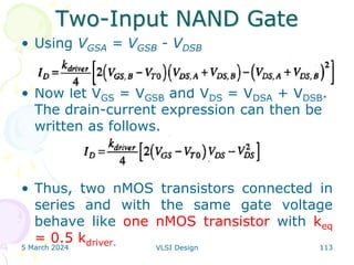 Two-Input NAND Gate
• Using VGSA = VGSB - VDSB
• Now let VGS = VGSB and VDS = VDSA + VDSB.
The drain-current expression can then be
written as follows.
• Thus, two nMOS transistors connected in
series and with the same gate voltage
behave like one nMOS transistor with keq
= 0.5 kdriver.
5 March 2024 VLSI Design 113
 