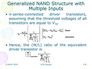 Generalized NAND Structure with
Multiple Inputs
• n-series-connected driver transistors,
assuming that the threshold voltages of all
transistors are equal to VT0.
• Hence, the (W/L) ratio of the equivalent
driver transistor is
5 March 2024 VLSI Design 114
 