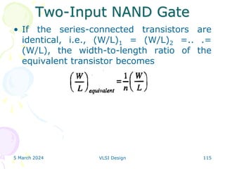 Two-Input NAND Gate
• If the series-connected transistors are
identical, i.e., (W/L)1 = (W/L)2 =.. .=
(W/L), the width-to-length ratio of the
equivalent transistor becomes
5 March 2024 VLSI Design 115
 