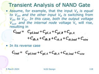 Transient Analysis of NAND Gate
• Assume, for example, that the input VA is equal
to VOH and the other input VB is switching from
VOH to VOL. In this case, both the output voltage
Vout, and the internal node voltage Vx will rise,
resulting in
• In its reverse case
5 March 2024 VLSI Design 118
 