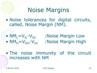 5 March 2024 VLSI Design 14
Noise Margins
• Noise tolerances for digital circuits,
called, Noise Margin (NM).
• NML=VIL-VOL :Noise Margin Low
• NMH=VOH-VIH :Noise Margin High
• The noise immunity of the circuit
increases with NM
 