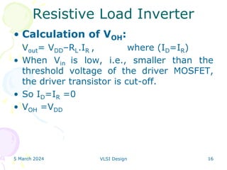 5 March 2024 VLSI Design 16
Resistive Load Inverter
• Calculation of VOH:
Vout= VDD–RL.IR , where (ID=IR)
• When Vin is low, i.e., smaller than the
threshold voltage of the driver MOSFET,
the driver transistor is cut-off.
• So ID=IR =0
• VOH =VDD
 