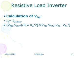 5 March 2024 VLSI Design 17
Resistive Load Inverter
• Calculation of VOL:
• IR= IDLinear
• (VDD-VOUT)/RL= Kn/2[2(VDD-VTO).VOL- VOL
2]
 