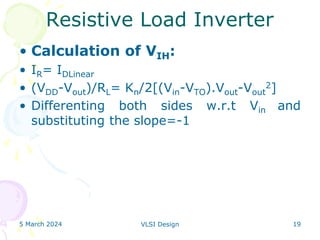 5 March 2024 VLSI Design 19
Resistive Load Inverter
• Calculation of VIH:
• IR= IDLinear
• (VDD-Vout)/RL= Kn/2[(Vin-VTO).Vout-Vout
2]
• Differenting both sides w.r.t Vin and
substituting the slope=-1
 