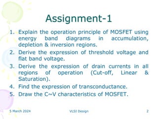 Assignment-1
1. Explain the operation principle of MOSFET using
energy band diagrams in accumulation,
depletion & inversion regions.
2. Derive the expression of threshold voltage and
flat band voltage.
3. Derive the expression of drain currents in all
regions of operation (Cut-off, Linear &
Saturation).
4. Find the expression of transconductance.
5. Draw the C~V characteristics of MOSFET.
5 March 2024 VLSI Design 2
 