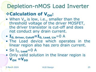 5 March 2024 VLSI Design 25
Depletion-nMOS Load Inverter
Calculation of VOH:
• When Vin is low, i.e., smaller than the
threshold voltage of the driver MOSFET,
the driver transistor is cut-off and does
not conduct any drain current.
• ID, Driver, Cutoff=ID, Load, Lin=0 A
• The Load device which operates in the
linear region also has zero drain current.
• So ID, Load=0 A
• Only valid solution in the linear region is
VOH =VDD
 
