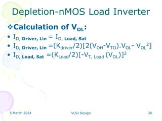 5 March 2024 VLSI Design 26
Depletion-nMOS Load Inverter
Calculation of VOL:
• ID, Driver, Lin = ID, Load, Sat
• ID, Driver, Lin =(Kdriver/2)[2(VOH-VTO).VOL- VOL
2]
• ID, Load, Sat =(KLoad/2)[-VT, Load (VOL)]2
 