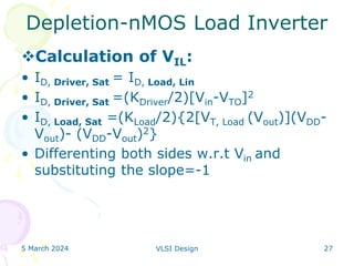 5 March 2024 VLSI Design 27
Depletion-nMOS Load Inverter
Calculation of VIL:
• ID, Driver, Sat = ID, Load, Lin
• ID, Driver, Sat =(KDriver/2)[Vin-VTO]2
• ID, Load, Sat =(KLoad/2){2[VT, Load (Vout)](VDD-
Vout)- (VDD-Vout)2}
• Differenting both sides w.r.t Vin and
substituting the slope=-1
 