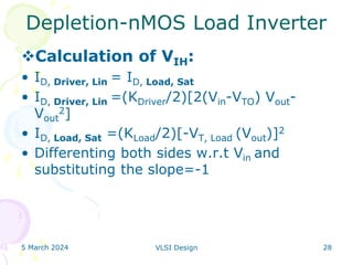 5 March 2024 VLSI Design 28
Depletion-nMOS Load Inverter
Calculation of VIH:
• ID, Driver, Lin = ID, Load, Sat
• ID, Driver, Lin =(KDriver/2)[2(Vin-VTO) Vout-
Vout
2]
• ID, Load, Sat =(KLoad/2)[-VT, Load (Vout)]2
• Differenting both sides w.r.t Vin and
substituting the slope=-1
 