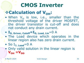 5 March 2024 VLSI Design 35
CMOS Inverter
Calculation of VOH:
• When Vin is low, i.e., smaller than the
threshold voltage of the driver MOSFET,
the driver transistor is cut-off and does
not conduct any drain current.
• ID, Driver, Cutoff=ID, Load, Lin=0 A
• The Load device which operates in the
linear region also has zero drain current.
• So ID, Load=0 A
• Only valid solution in the linear region is
VOH =VDD
 