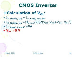 5 March 2024 VLSI Design 36
CMOS Inverter
Calculation of VOL:
• ID, Driver, Lin = ID, Load, Cut-off
• ID, Driver, Lin =(Kdriver/2)[2(VDD-VTO).VOL- VOL
2]
• ID, Load, Cut-off =0A
• VOL =0 V
 