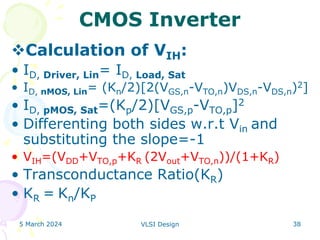 5 March 2024 VLSI Design 38
CMOS Inverter
Calculation of VIH:
• ID, Driver, Lin= ID, Load, Sat
• ID, nMOS, Lin= (Kn/2)[2(VGS,n-VTO,n)VDS,n-VDS,n)2]
• ID, pMOS, Sat=(Kp/2)[VGS,p-VTO,p]2
• Differenting both sides w.r.t Vin and
substituting the slope=-1
• VIH=(VDD+VTO,p+KR (2Vout+VTO,n))/(1+KR)
• Transconductance Ratio(KR)
• KR = Kn/KP
 