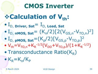 5 March 2024 VLSI Design 39
CMOS Inverter
Calculation of Vth:
• ID, Driver, Sat= ID, Load, Sat
• ID, nMOS, Sat= (Kn/2)[2(VGS,n-VTO,n)2]
• ID, pMOS, Sat=(Kp/2)[VGS,p-VTO,p]2
• Vth=VTO,n+KR
-1/2(VDD+VTO,p)/(1+KR
-1/2)
• Transconductance Ratio(KR)
• KR=Kn/KP
 