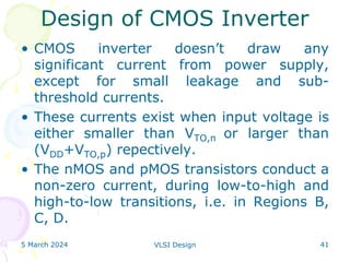 5 March 2024 VLSI Design 41
Design of CMOS Inverter
• CMOS inverter doesn’t draw any
significant current from power supply,
except for small leakage and sub-
threshold currents.
• These currents exist when input voltage is
either smaller than VTO,n or larger than
(VDD+VTO,p) repectively.
• The nMOS and pMOS transistors conduct a
non-zero current, during low-to-high and
high-to-low transitions, i.e. in Regions B,
C, D.
 