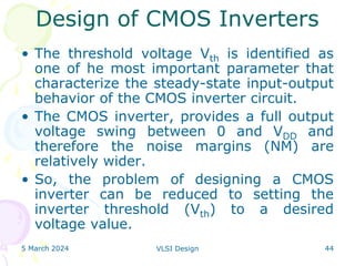 5 March 2024 VLSI Design 44
• The threshold voltage Vth is identified as
one of he most important parameter that
characterize the steady-state input-output
behavior of the CMOS inverter circuit.
• The CMOS inverter, provides a full output
voltage swing between 0 and VDD and
therefore the noise margins (NM) are
relatively wider.
• So, the problem of designing a CMOS
inverter can be reduced to setting the
inverter threshold (Vth) to a desired
voltage value.
Design of CMOS Inverters
 