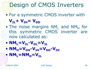 5 March 2024 VLSI Design 46
• For a symmetric CMOS inverter with
VIL+ VIH= VDD
• The noise margins NML and NMH for
this symmetric CMOS inverter are
now calculated as:
• NML=VIL-VOL=VIL
• NMH=VOH-VIH=VDD-VIH
• NML=NMH=VIL
Design of CMOS Inverters
 