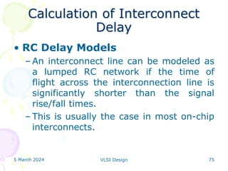 Calculation of Interconnect
Delay
• RC Delay Models
– An interconnect line can be modeled as
a lumped RC network if the time of
flight across the interconnection line is
significantly shorter than the signal
rise/fall times.
– This is usually the case in most on-chip
interconnects.
5 March 2024 VLSI Design 75
 