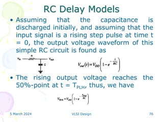 RC Delay Models
• Assuming that the capacitance is
discharged initially, and assuming that the
input signal is a rising step pulse at time t
= 0, the output voltage waveform of this
simple RC circuit is found as
• The rising output voltage reaches the
50%-point at t = TPLH, thus, we have
5 March 2024 VLSI Design 76
 