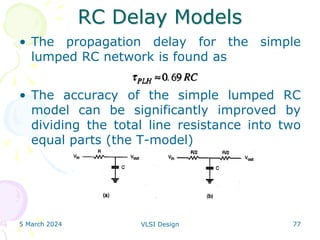 RC Delay Models
• The propagation delay for the simple
lumped RC network is found as
• The accuracy of the simple lumped RC
model can be significantly improved by
dividing the total line resistance into two
equal parts (the T-model)
5 March 2024 VLSI Design 77
 