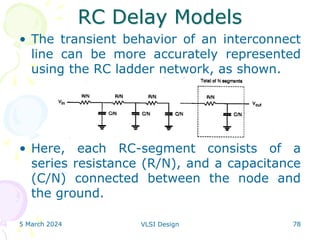 RC Delay Models
• The transient behavior of an interconnect
line can be more accurately represented
using the RC ladder network, as shown.
• Here, each RC-segment consists of a
series resistance (R/N), and a capacitance
(C/N) connected between the node and
the ground.
5 March 2024 VLSI Design 78
 