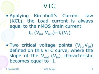 5 March 2024 VLSI Design 8
VTC
• Applying Kirchhoff’s Current Law
(KCL), the Load current is always
equal to the nMOS drain current.
ID (Vin, Vout)=IL(VL)
• Two critical voltage points (VIL,VIH)
defined on this VTC curve, where the
slope of the Vout (Vin) characteristic
becomes equal to -1.
 