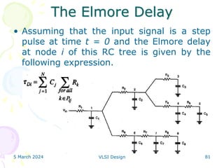 The Elmore Delay
• Assuming that the input signal is a step
pulse at time t = 0 and the Elmore delay
at node i of this RC tree is given by the
following expression.
5 March 2024 VLSI Design 81
 