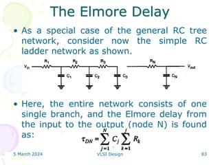 The Elmore Delay
5 March 2024 VLSI Design 83
• As a special case of the general RC tree
network, consider now the simple RC
ladder network as shown.
• Here, the entire network consists of one
single branch, and the Elmore delay from
the input to the output (node N) is found
as:
 