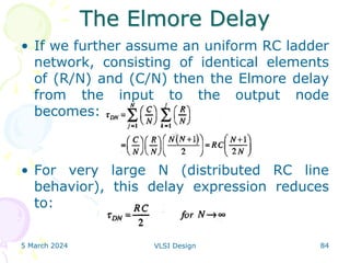 The Elmore Delay
• If we further assume an uniform RC ladder
network, consisting of identical elements
of (R/N) and (C/N) then the Elmore delay
from the input to the output node
becomes:
• For very large N (distributed RC line
behavior), this delay expression reduces
to:
5 March 2024 VLSI Design 84
 