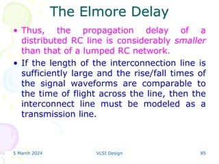 The Elmore Delay
• Thus, the propagation delay of a
distributed RC line is considerably smaller
than that of a lumped RC network.
• If the length of the interconnection line is
sufficiently large and the rise/fall times of
the signal waveforms are comparable to
the time of flight across the line, then the
interconnect line must be modeled as a
transmission line.
5 March 2024 VLSI Design 85
 