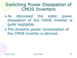 Switching Power Dissipation of
CMOS Inverters
• As discussed the static power
dissipation of the CMOS inverter is
quite negligible.
• The dynamic power consumption of
the CMOS inverter is derived.
5 March 2024 VLSI Design 86
 