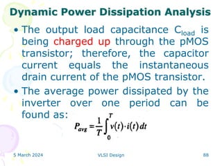 • The output load capacitance Cload is
being charged up through the pMOS
transistor; therefore, the capacitor
current equals the instantaneous
drain current of the pMOS transistor.
• The average power dissipated by the
inverter over one period can be
found as:
5 March 2024 VLSI Design 88
Dynamic Power Dissipation Analysis
 