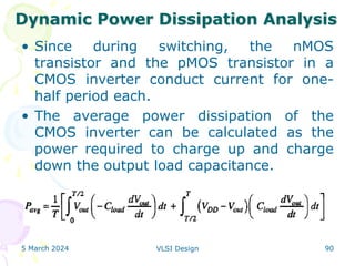 • Since during switching, the nMOS
transistor and the pMOS transistor in a
CMOS inverter conduct current for one-
half period each.
• The average power dissipation of the
CMOS inverter can be calculated as the
power required to charge up and charge
down the output load capacitance.
5 March 2024 VLSI Design 90
Dynamic Power Dissipation Analysis
 