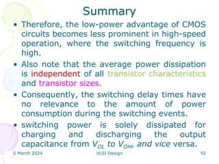 Summary
• Therefore, the low-power advantage of CMOS
circuits becomes less prominent in high-speed
operation, where the switching frequency is
high.
• Also note that the average power dissipation
is independent of all transistor characteristics
and transistor sizes.
• Consequently, the switching delay times have
no relevance to the amount of power
consumption during the switching events.
• switching power is solely dissipated for
charging and discharging the output
capacitance from VOL to VOH, and vice versa.
5 March 2024 VLSI Design 92
 